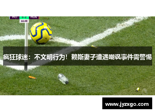疯狂球迷：不文明行为！赖斯妻子遭遇嘲讽事件需警惕